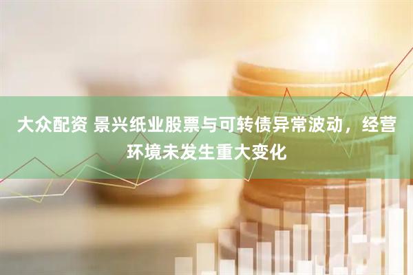 大众配资 景兴纸业股票与可转债异常波动，经营环境未发生重大变化