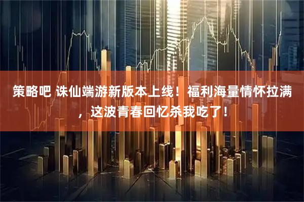 策略吧 诛仙端游新版本上线！福利海量情怀拉满，这波青春回忆杀我吃了！