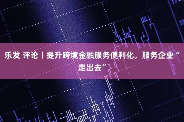 乐发 评论丨提升跨境金融服务便利化，服务企业“走出去”