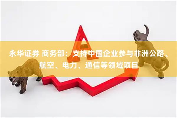永华证券 商务部：支持中国企业参与非洲公路、航空、电力、通信等领域项目