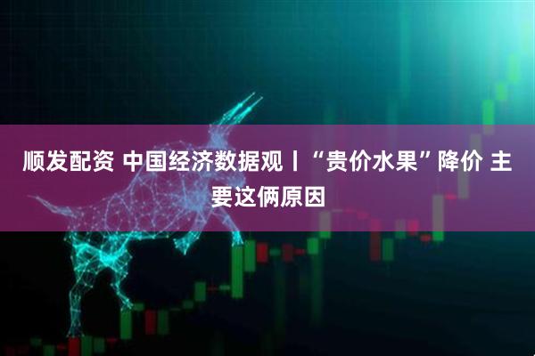 顺发配资 中国经济数据观丨“贵价水果”降价 主要这俩原因