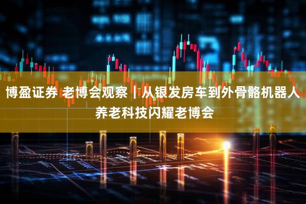 博盈证券 老博会观察｜从银发房车到外骨骼机器人 养老科技闪耀老博会