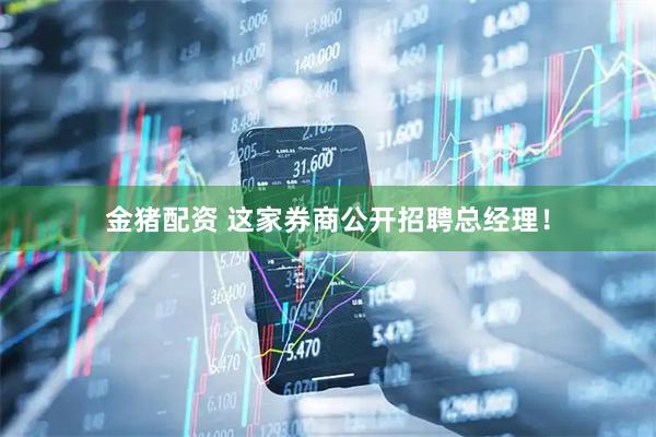 金猪配资 这家券商公开招聘总经理！