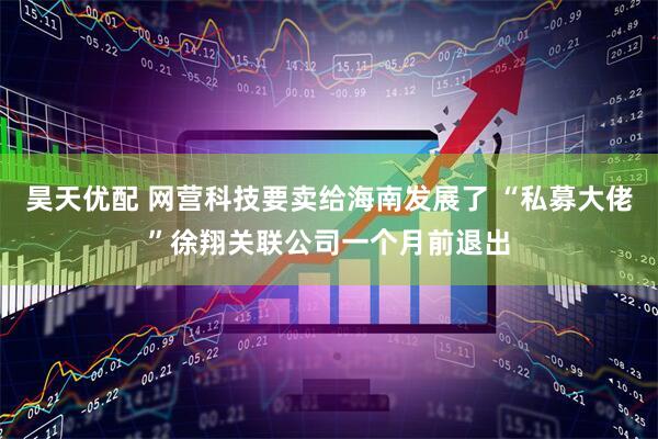 昊天优配 网营科技要卖给海南发展了 “私募大佬”徐翔关联公司一个月前退出