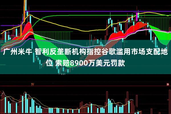 广州米牛 智利反垄断机构指控谷歌滥用市场支配地位 索赔8900万美元罚款