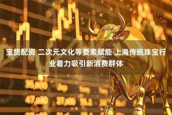 宝货配资 二次元文化等要素赋能 上海传统珠宝行业着力吸引新消费群体