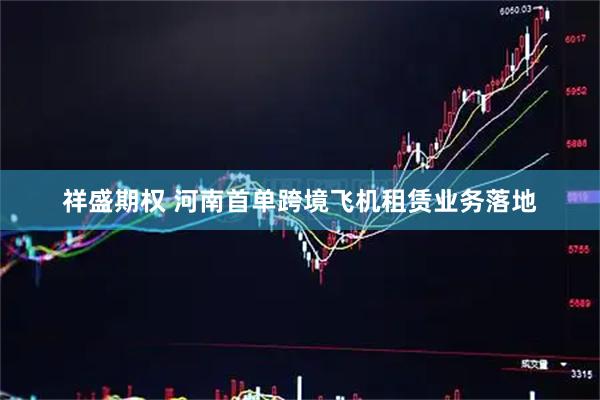 祥盛期权 河南首单跨境飞机租赁业务落地