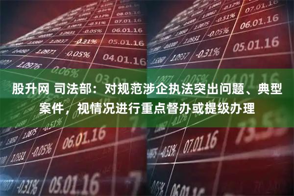 股升网 司法部：对规范涉企执法突出问题、典型案件，视情况进行重点督办或提级办理