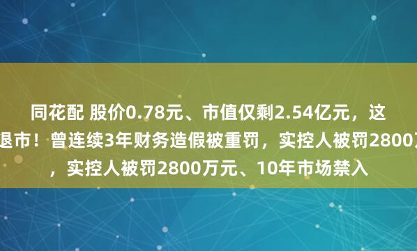 同花配 股价0.78元、市值仅剩2.54亿元,这家A股公司将被强制退市!曾连续3年财务造假被重罚,实控人被罚2800万元、10年市场禁入
