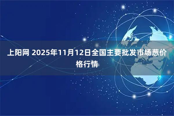 上阳网 2025年11月12日全国主要批发市场葱价格行情