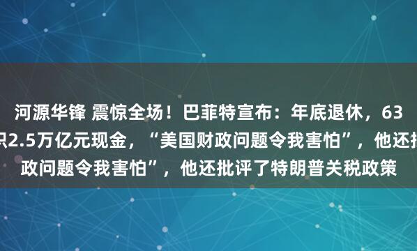 河源华锋 震惊全场！巴菲特宣布：年底退休，63岁高管将接班！已囤积2.5万亿元现金，“美国财政问题令我害怕”，他还批评了特朗普关税政策