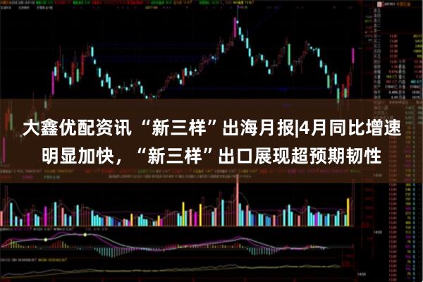 大鑫优配资讯 “新三样”出海月报|4月同比增速明显加快，“新三样”出口展现超预期韧性