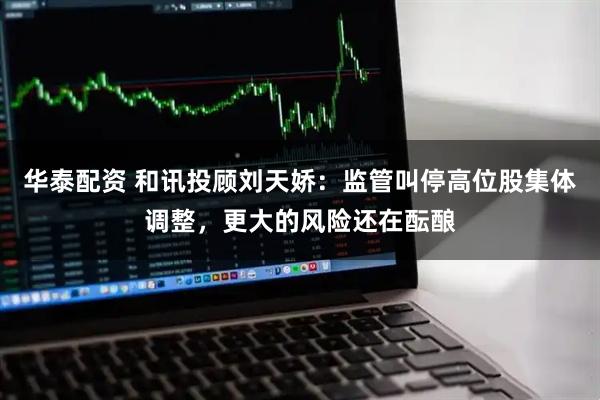 华泰配资 和讯投顾刘天娇：监管叫停高位股集体调整，更大的风险还在酝酿