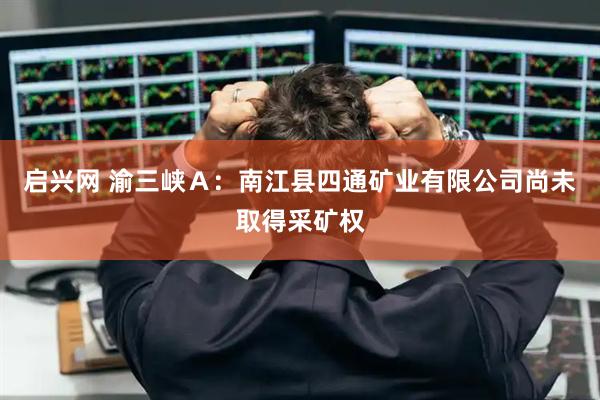 启兴网 渝三峡A:南江县四通矿业有限公司尚未取得采矿权