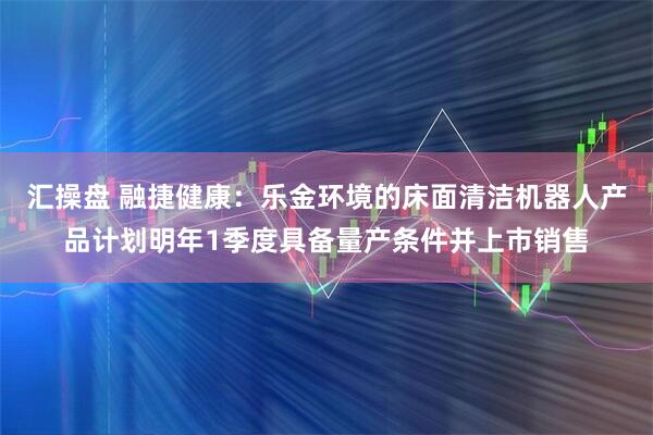 汇操盘 融捷健康:乐金环境的床面清洁机器人产品计划明年1季度具备量产条件并上市销售
