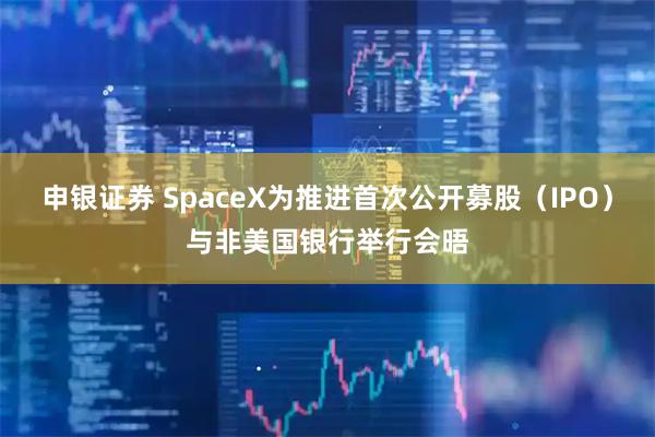 申银证券 SpaceX为推进首次公开募股（IPO）与非美国银行举行会晤