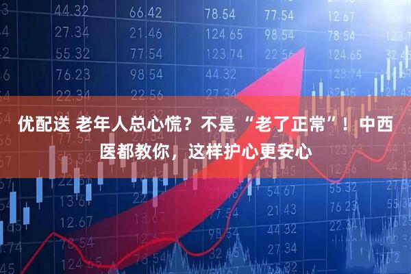 优配送 老年人总心慌？不是 “老了正常”！中西医都教你，这样护心更安心
