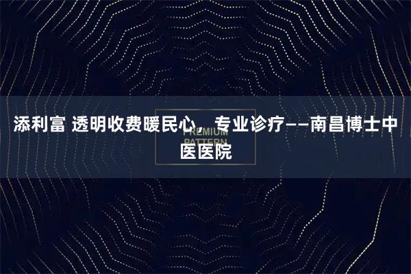 添利富 透明收费暖民心,专业诊疗——南昌博士中医医院