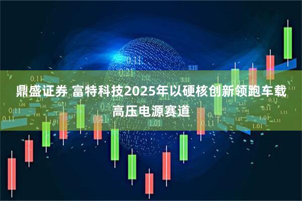 鼎盛证券 富特科技2025年以硬核创新领跑车载高压电源赛道