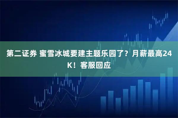 第二证券 蜜雪冰城要建主题乐园了？月薪最高24K！客服回应